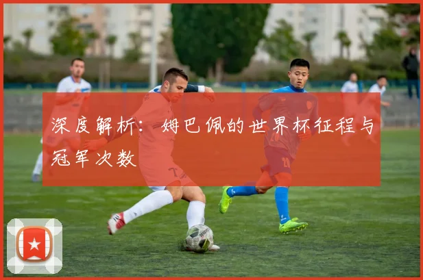深度解析：姆巴佩的世界杯征程与冠军次数